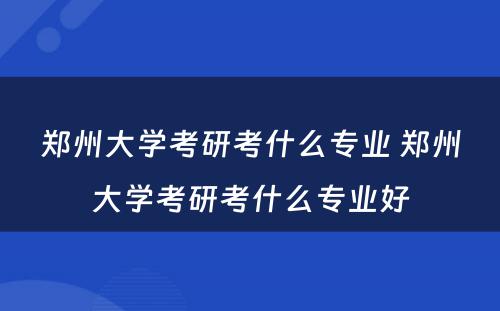 郑州大学考研考什么专业 郑州大学考研考什么专业好