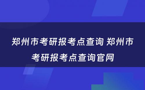 郑州市考研报考点查询 郑州市考研报考点查询官网