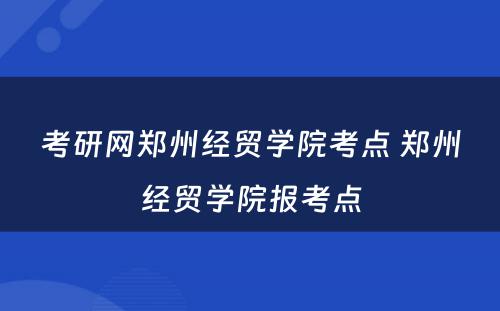 考研网郑州经贸学院考点 郑州经贸学院报考点