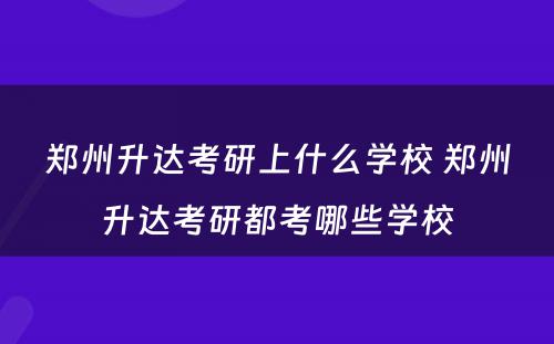 郑州升达考研上什么学校 郑州升达考研都考哪些学校