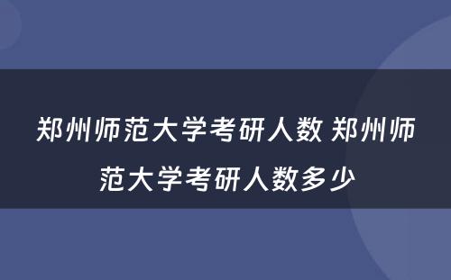 郑州师范大学考研人数 郑州师范大学考研人数多少