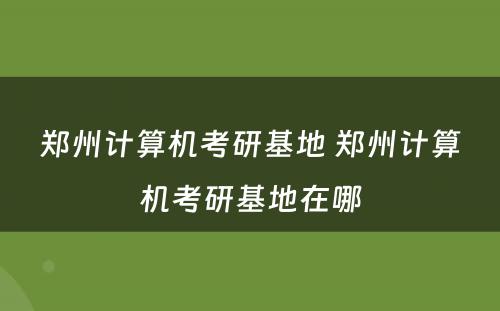 郑州计算机考研基地 郑州计算机考研基地在哪