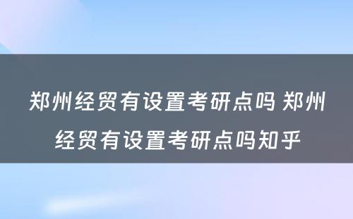 郑州经贸有设置考研点吗 郑州经贸有设置考研点吗知乎