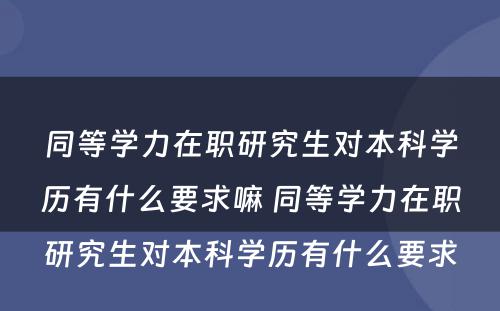 同等学力在职研究生对本科学历有什么要求嘛 同等学力在职研究生对本科学历有什么要求