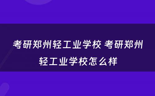 考研郑州轻工业学校 考研郑州轻工业学校怎么样