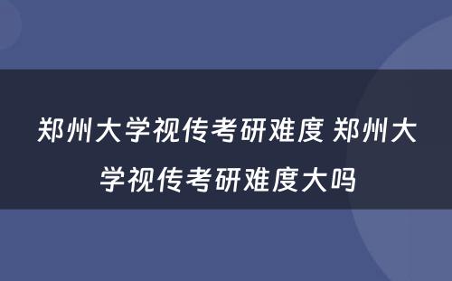 郑州大学视传考研难度 郑州大学视传考研难度大吗