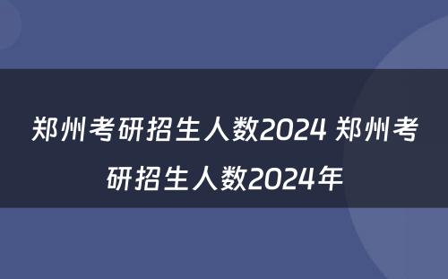 郑州考研招生人数2024 郑州考研招生人数2024年