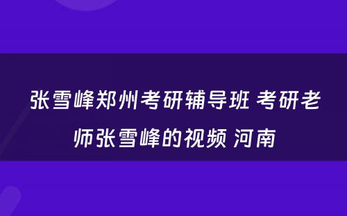 张雪峰郑州考研辅导班 考研老师张雪峰的视频 河南