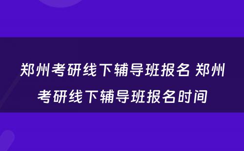 郑州考研线下辅导班报名 郑州考研线下辅导班报名时间