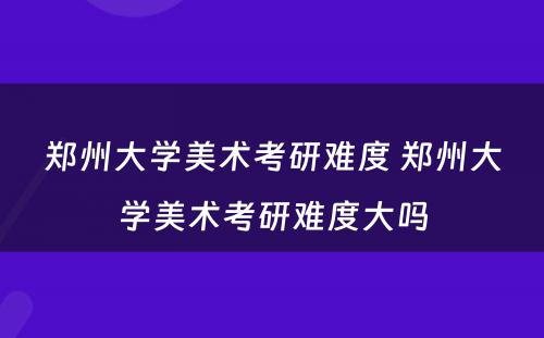 郑州大学美术考研难度 郑州大学美术考研难度大吗