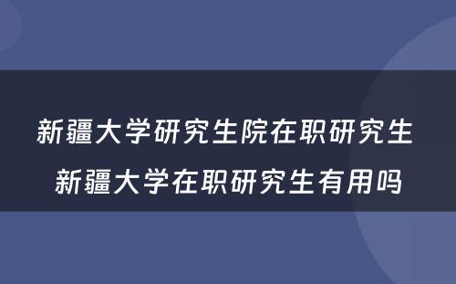 新疆大学研究生院在职研究生 新疆大学在职研究生有用吗