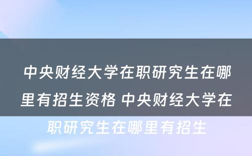 中央财经大学在职研究生在哪里有招生资格 中央财经大学在职研究生在哪里有招生