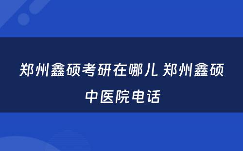 郑州鑫硕考研在哪儿 郑州鑫硕中医院电话