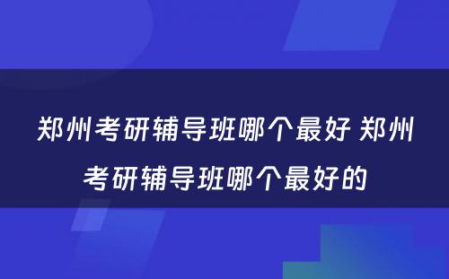 郑州考研辅导班哪个最好 郑州考研辅导班哪个最好的