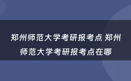 郑州师范大学考研报考点 郑州师范大学考研报考点在哪