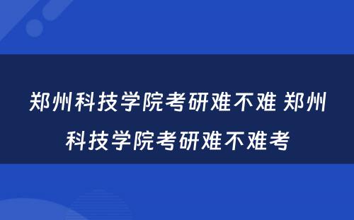 郑州科技学院考研难不难 郑州科技学院考研难不难考