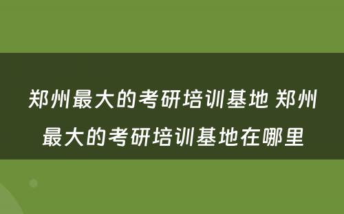 郑州最大的考研培训基地 郑州最大的考研培训基地在哪里