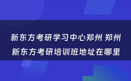 新东方考研学习中心郑州 郑州新东方考研培训班地址在哪里