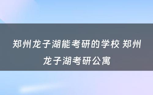 郑州龙子湖能考研的学校 郑州龙子湖考研公寓