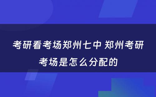 考研看考场郑州七中 郑州考研考场是怎么分配的