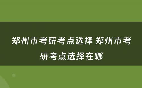 郑州市考研考点选择 郑州市考研考点选择在哪