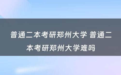 普通二本考研郑州大学 普通二本考研郑州大学难吗