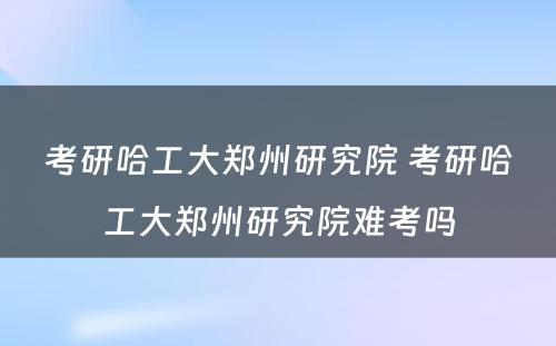 考研哈工大郑州研究院 考研哈工大郑州研究院难考吗