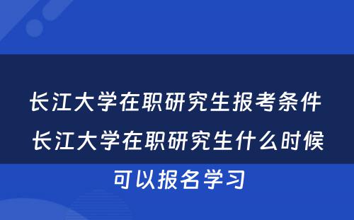 长江大学在职研究生报考条件 长江大学在职研究生什么时候可以报名学习