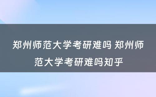 郑州师范大学考研难吗 郑州师范大学考研难吗知乎