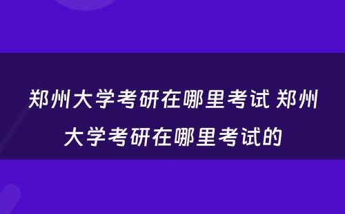 郑州大学考研在哪里考试 郑州大学考研在哪里考试的