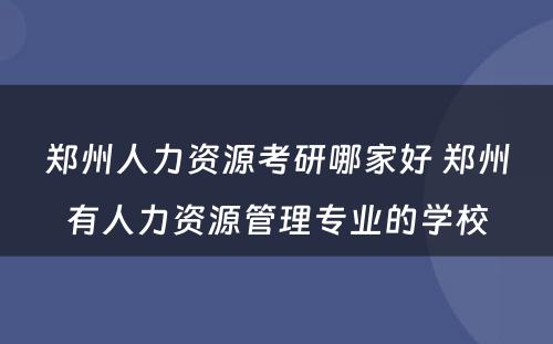 郑州人力资源考研哪家好 郑州有人力资源管理专业的学校