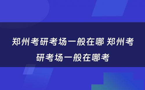 郑州考研考场一般在哪 郑州考研考场一般在哪考