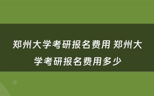 郑州大学考研报名费用 郑州大学考研报名费用多少