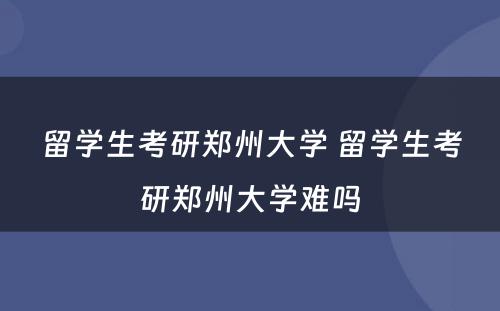 留学生考研郑州大学 留学生考研郑州大学难吗