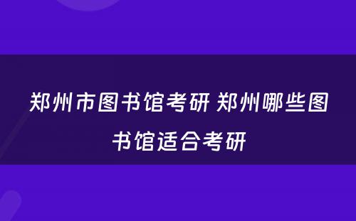 郑州市图书馆考研 郑州哪些图书馆适合考研