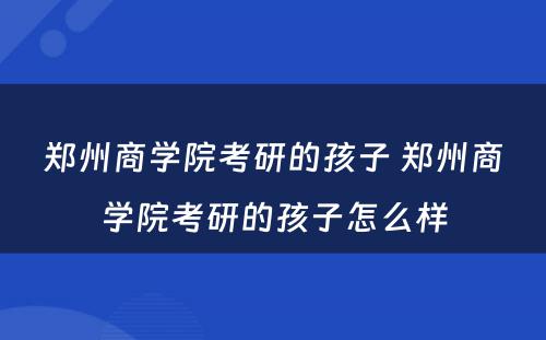 郑州商学院考研的孩子 郑州商学院考研的孩子怎么样