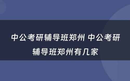 中公考研辅导班郑州 中公考研辅导班郑州有几家