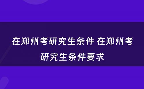 在郑州考研究生条件 在郑州考研究生条件要求