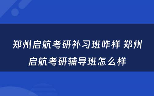 郑州启航考研补习班咋样 郑州启航考研辅导班怎么样