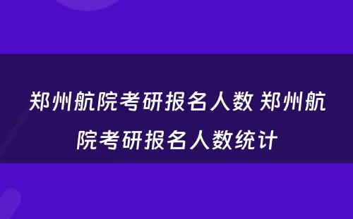 郑州航院考研报名人数 郑州航院考研报名人数统计