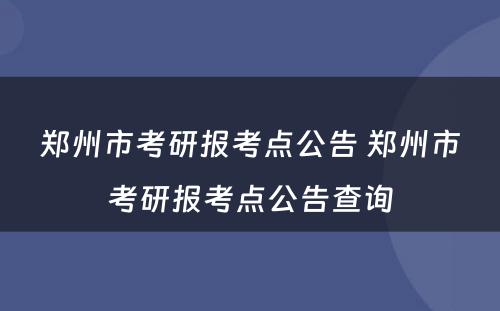 郑州市考研报考点公告 郑州市考研报考点公告查询