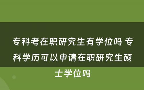 专科考在职研究生有学位吗 专科学历可以申请在职研究生硕士学位吗