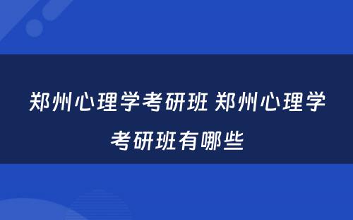 郑州心理学考研班 郑州心理学考研班有哪些