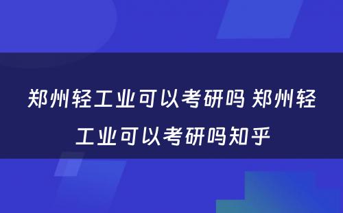 郑州轻工业可以考研吗 郑州轻工业可以考研吗知乎