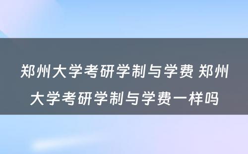 郑州大学考研学制与学费 郑州大学考研学制与学费一样吗