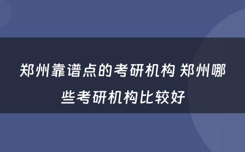 郑州靠谱点的考研机构 郑州哪些考研机构比较好