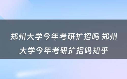 郑州大学今年考研扩招吗 郑州大学今年考研扩招吗知乎