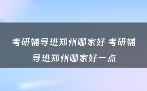 考研辅导班郑州哪家好 考研辅导班郑州哪家好一点