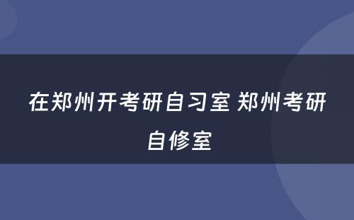 在郑州开考研自习室 郑州考研自修室