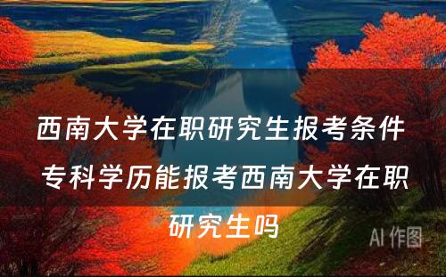 西南大学在职研究生报考条件 专科学历能报考西南大学在职研究生吗